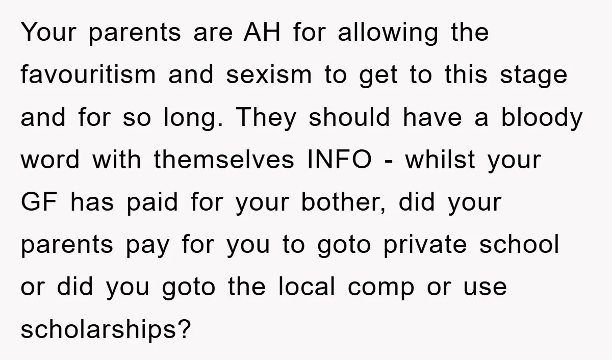 Your parents are AH for allowing the favouritism and sexism to get to this stage and for so long. They should have a bloody word with themselves INFO - whilst...