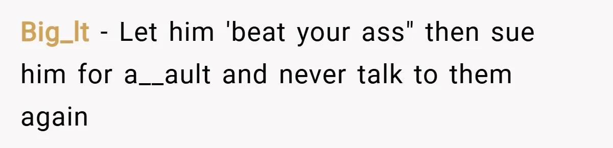 Big_lt − Let him 'beat your ass" then sue him for a__ault and never talk to them again
