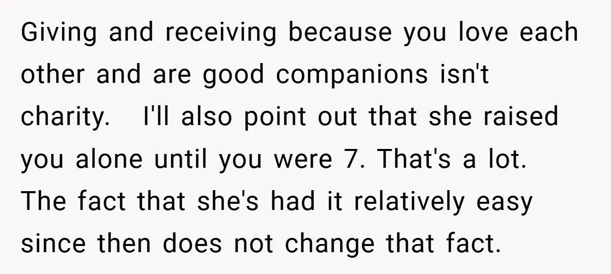 Giving and receiving because you love each other and are good companions isn't charity. I'll also point out that she raised you alone until you were 7. That's a lot....