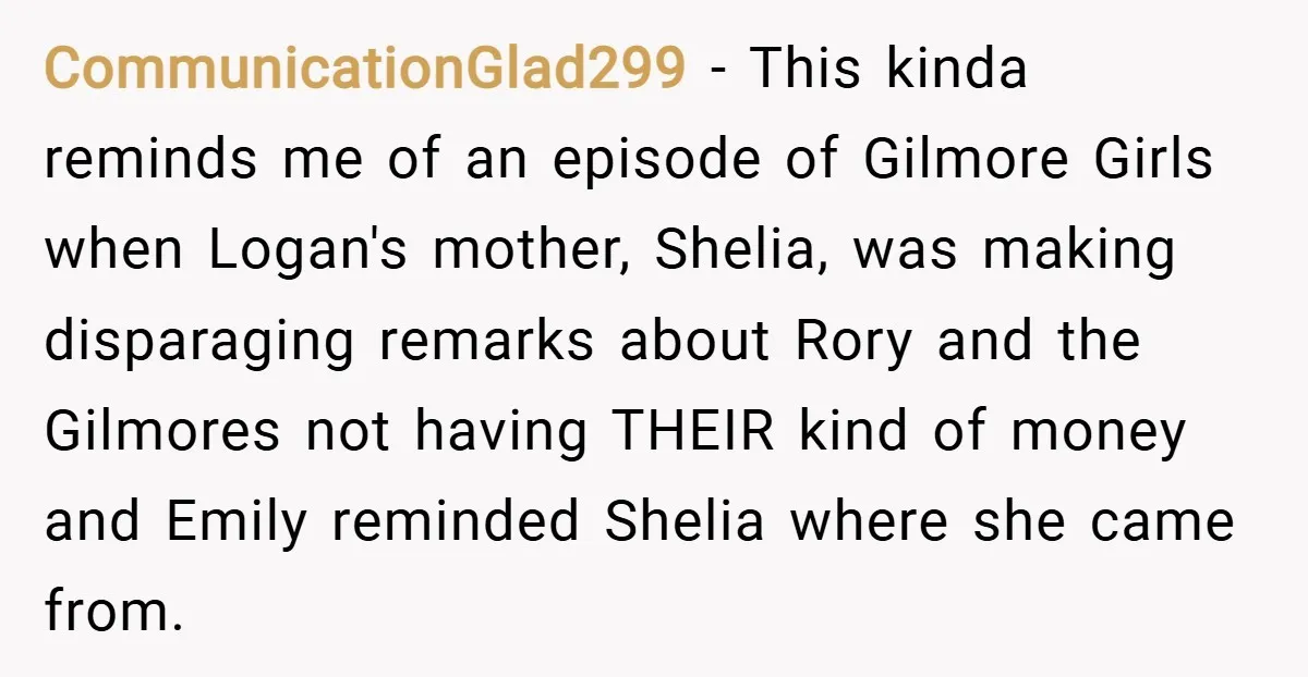 CommunicationGlad299 − This kinda reminds me of an episode of Gilmore Girls when Logan's mother, Shelia, was making disparaging remarks about Rory and the Gilmores not having THEIR kind of...