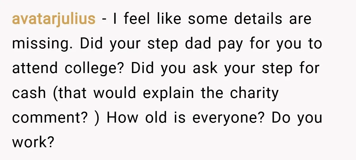 avatarjulius − I feel like some details are missing. Did your step dad pay for you to attend college? Did you ask your step for cash (that would explain the...