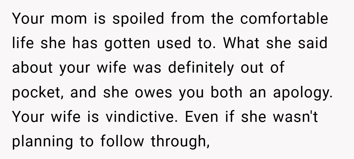 Your mom is spoiled from the comfortable life she has gotten used to. What she said about your wife was definitely out of pocket, and she owes you both an...