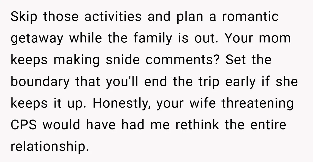 Skip those activities and plan a romantic getaway while the family is out. Your mom keeps making snide comments? Set the boundary that you'll end the trip early if she...