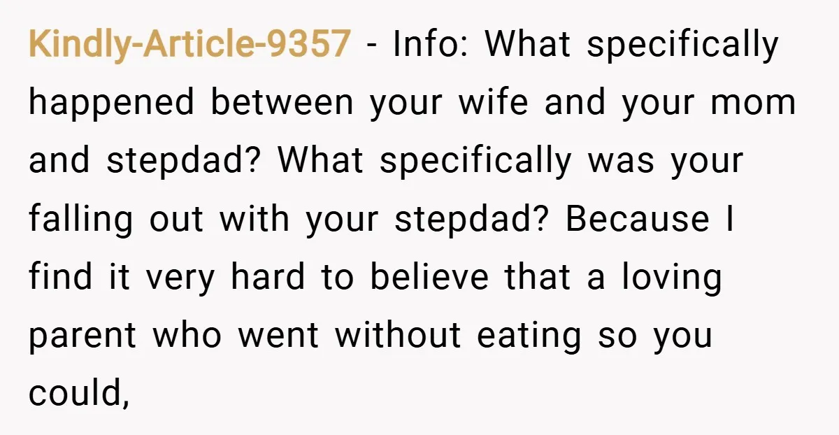 Kindly-Article-9357 − Info: What specifically happened between your wife and your mom and stepdad? What specifically was your falling out with your stepdad? Because I find it very hard to...