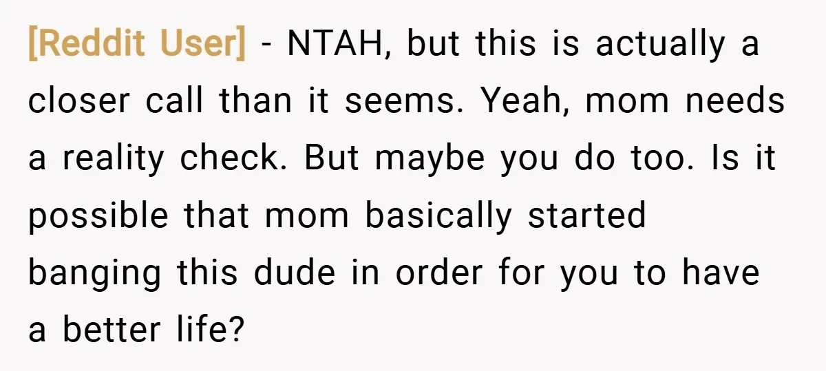 [Reddit User] − NTAH, but this is actually a closer call than it seems. Yeah, mom needs a reality check. But maybe you do too. Is it possible that mom...