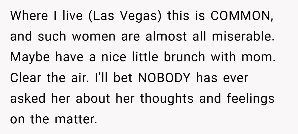 Where I live (Las Vegas) this is COMMON, and such women are almost all miserable. Maybe have a nice little brunch with mom. Clear the air. I'll bet NOBODY has...