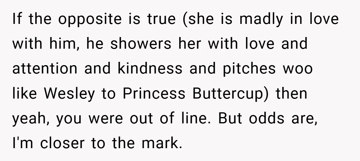 If the opposite is true (she is madly in love with him, he showers her with love and attention and kindness and pitches woo like Wesley to Princess Buttercup) then...