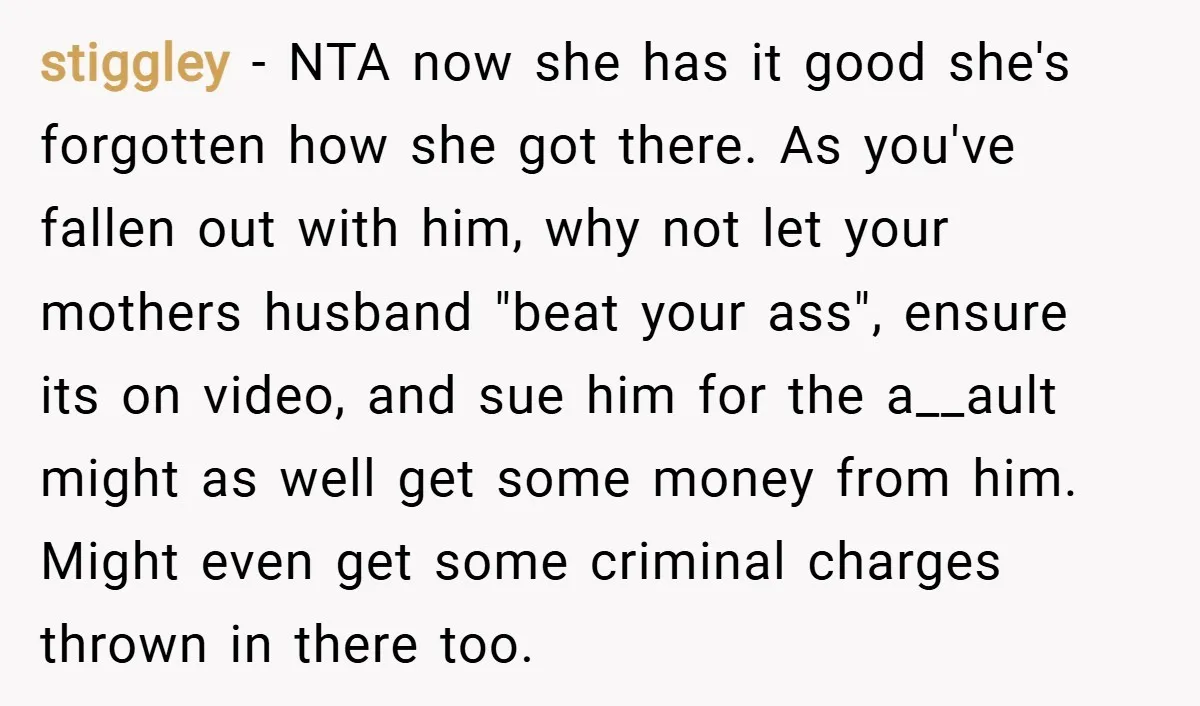 stiggley − NTA now she has it good she's forgotten how she got there. As you've fallen out with him, why not let your mothers husband "beat your ass", ensure...