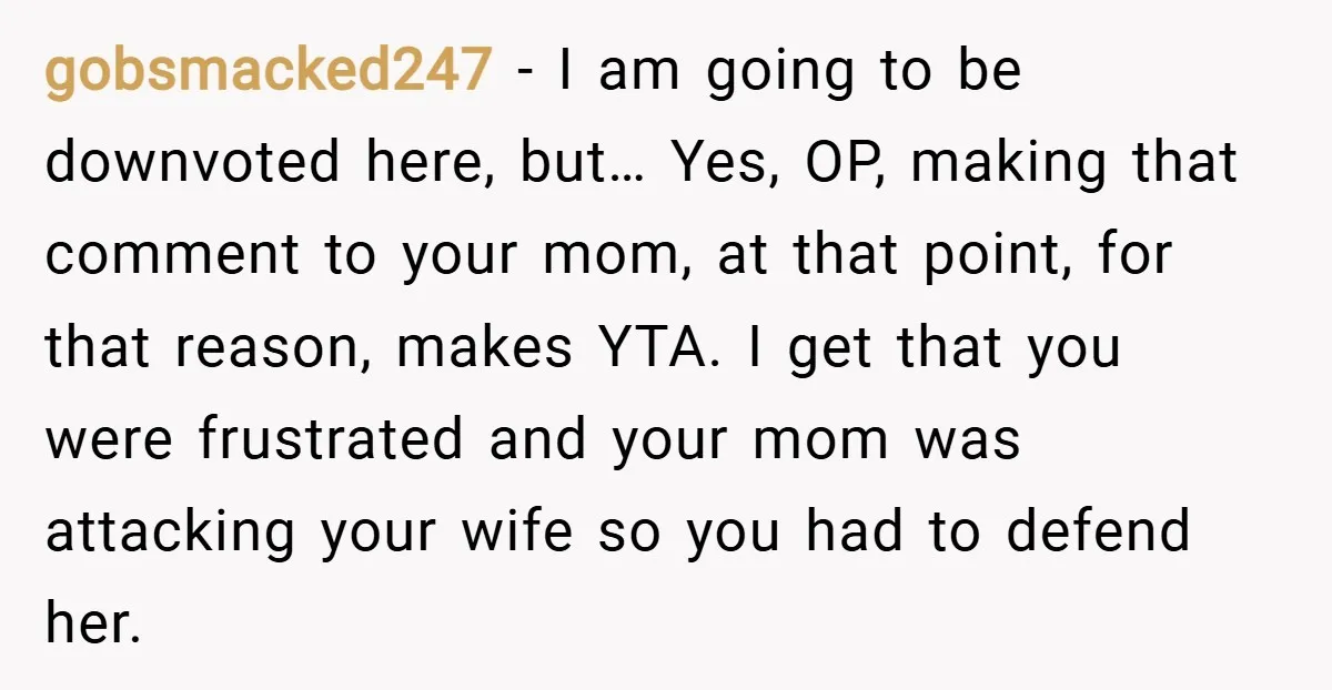 gobsmacked247 − I am going to be downvoted here, but… Yes, OP, making that comment to your mom, at that point, for that reason, makes YTA. I get that you...