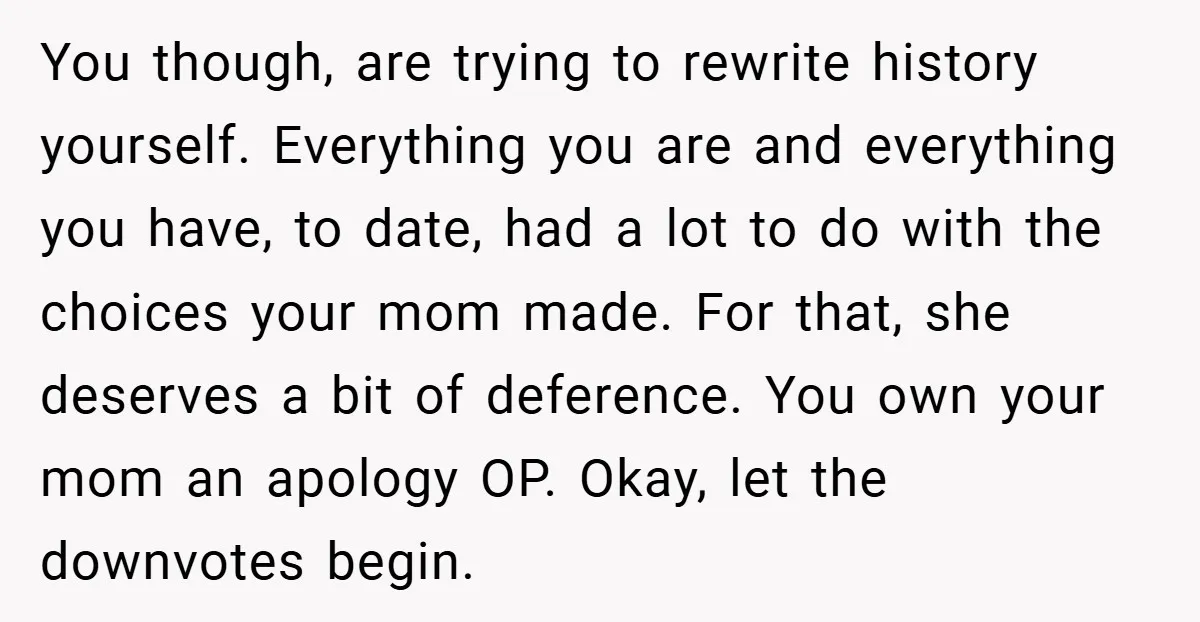 You though, are trying to rewrite history yourself. Everything you are and everything you have, to date, had a lot to do with the choices your mom made. For that,...