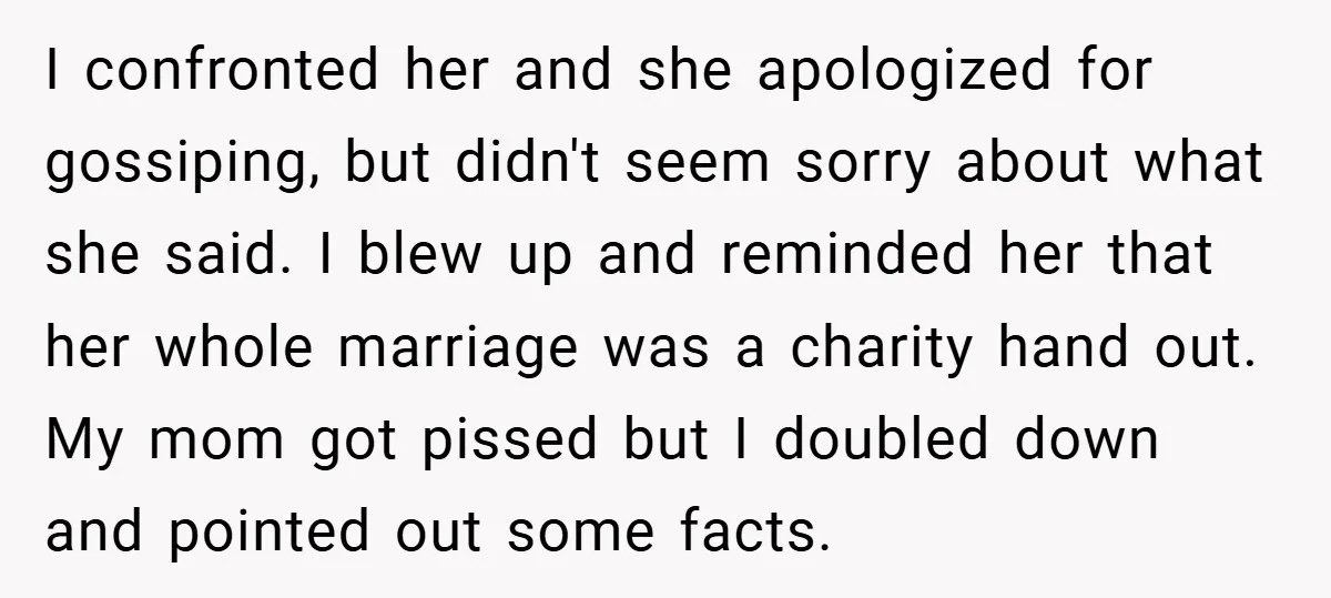 I confronted her and she apologized for gossiping, but didn't seem sorry about what she said. I blew up and reminded her that her whole marriage was a charity hand...