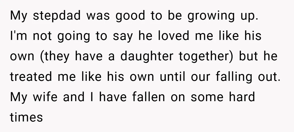 My stepdad was good to be growing up. I'm not going to say he loved me like his own (they have a daughter together) but he treated me like his...