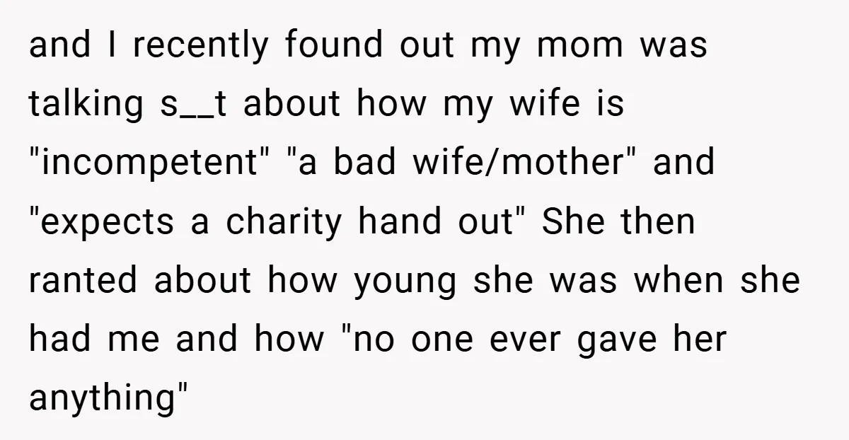 and I recently found out my mom was talking s__t about how my wife is "incompetent" "a bad wife/mother" and "expects a charity hand out" She then ranted about how...