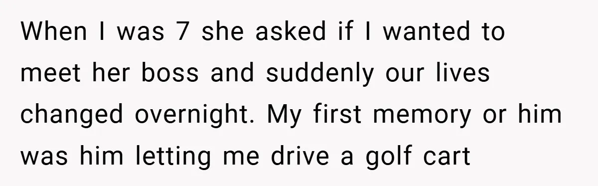 When I was 7 she asked if I wanted to meet her boss and suddenly our lives changed overnight. My first memory or him was him letting me drive a...