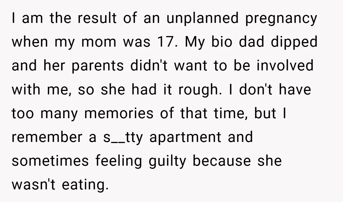 I am the result of an unplanned pregnancy when my mom was 17. My bio dad dipped and her parents didn't want to be involved with me, so she had...