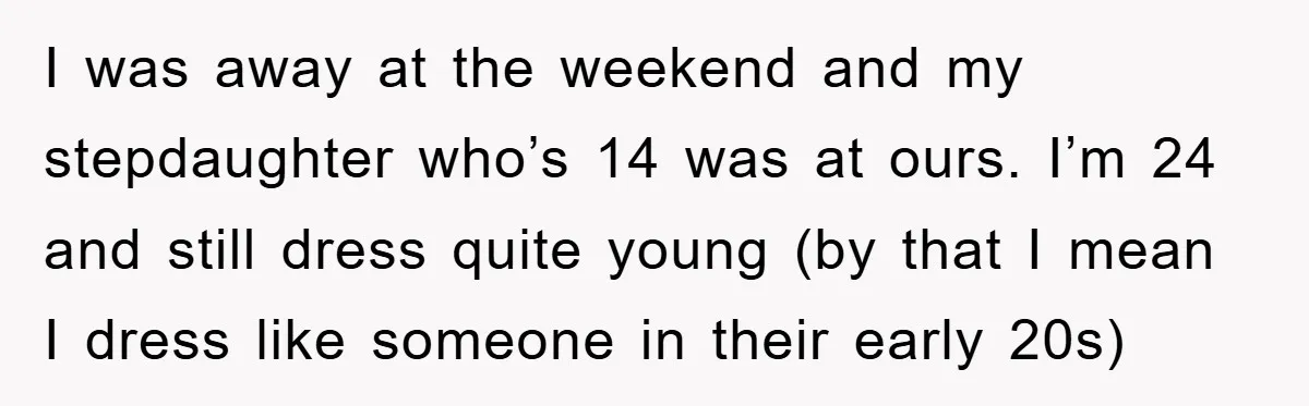 I was away at the weekend and my stepdaughter who’s 14 was at ours. I’m 24 and still dress quite young (by that I mean I dress like someone in...