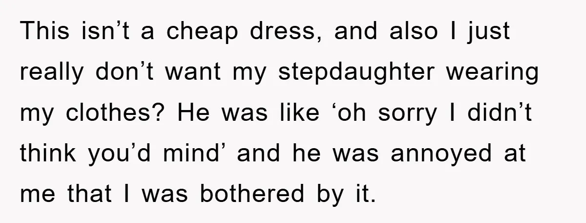 This isn’t a cheap dress, and also I just really don’t want my stepdaughter wearing my clothes? He was like ‘oh sorry I didn’t think you’d mind’ and he was...