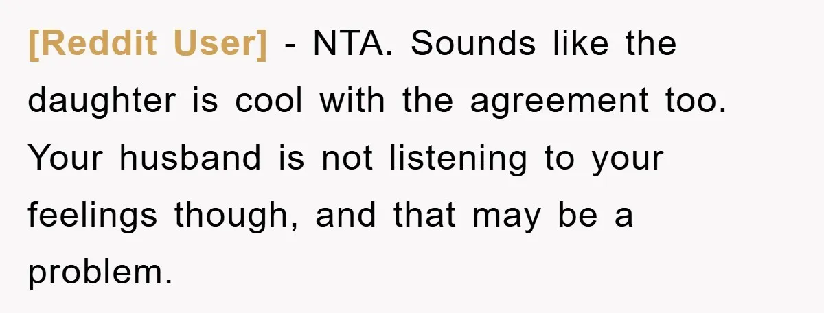 [Reddit User] − NTA. Sounds like the daughter is cool with the agreement too. Your husband is not listening to your feelings though, and that may be a problem.