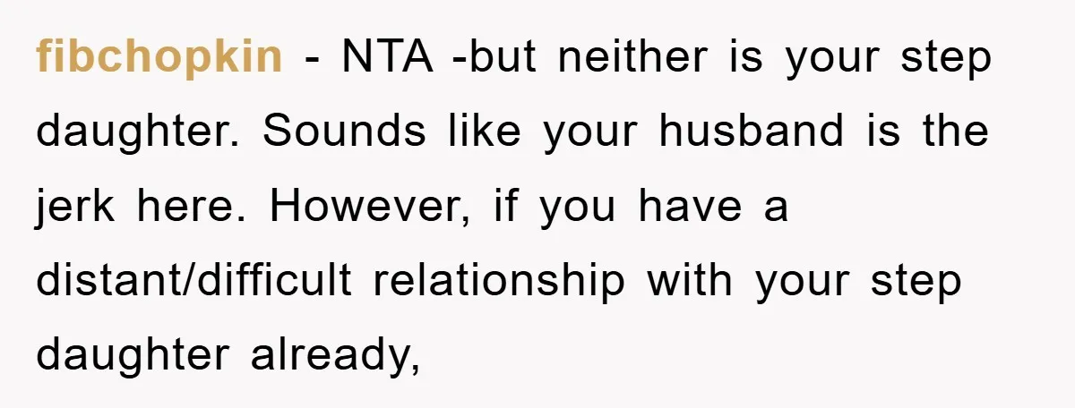 fibchopkin − NTA -but neither is your step daughter. Sounds like your husband is the jerk here. However, if you have a distant/difficult relationship with your step daughter already,