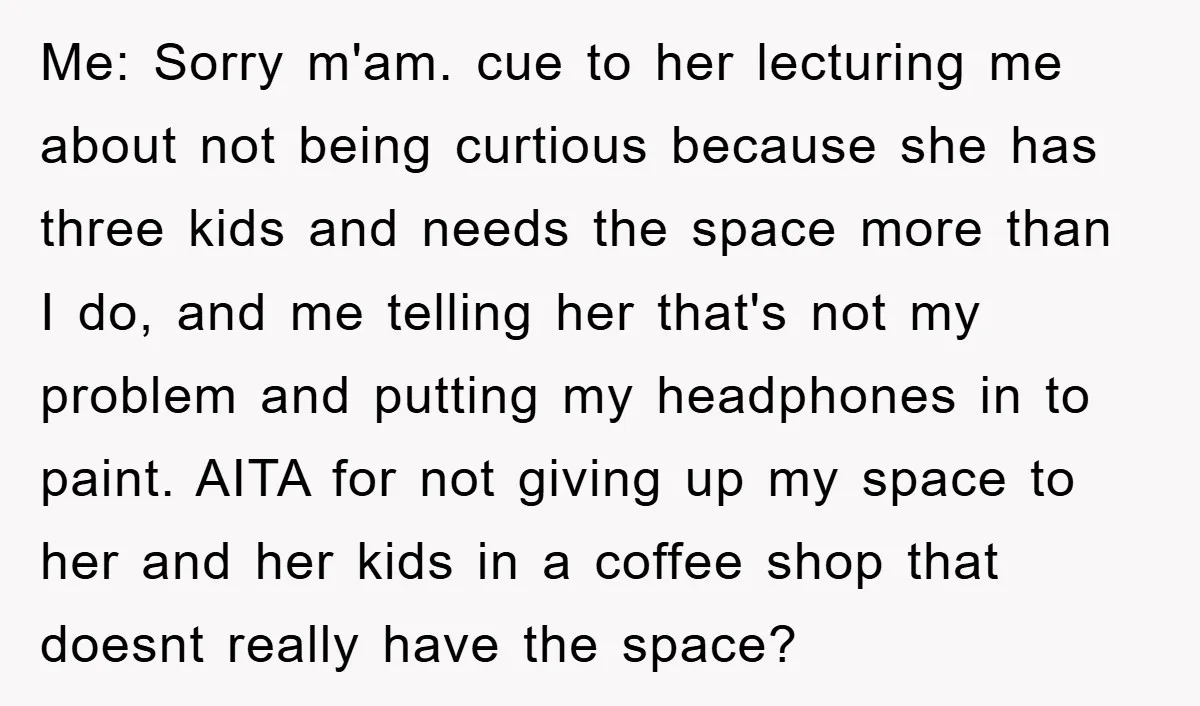 Me: Sorry m'am. cue to her lecturing me about not being curtious because she has three kids and needs the space more than I do, and me telling her that's...