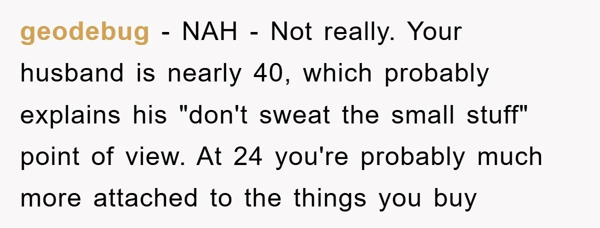 geodebug − NAH - Not really. Your husband is nearly 40, which probably explains his "don't sweat the small stuff" point of view. At 24 you're probably much more attached...