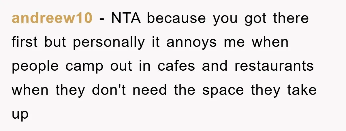 andreew10 − NTA because you got there first but personally it annoys me when people camp out in cafes and restaurants when they don't need the space they take up