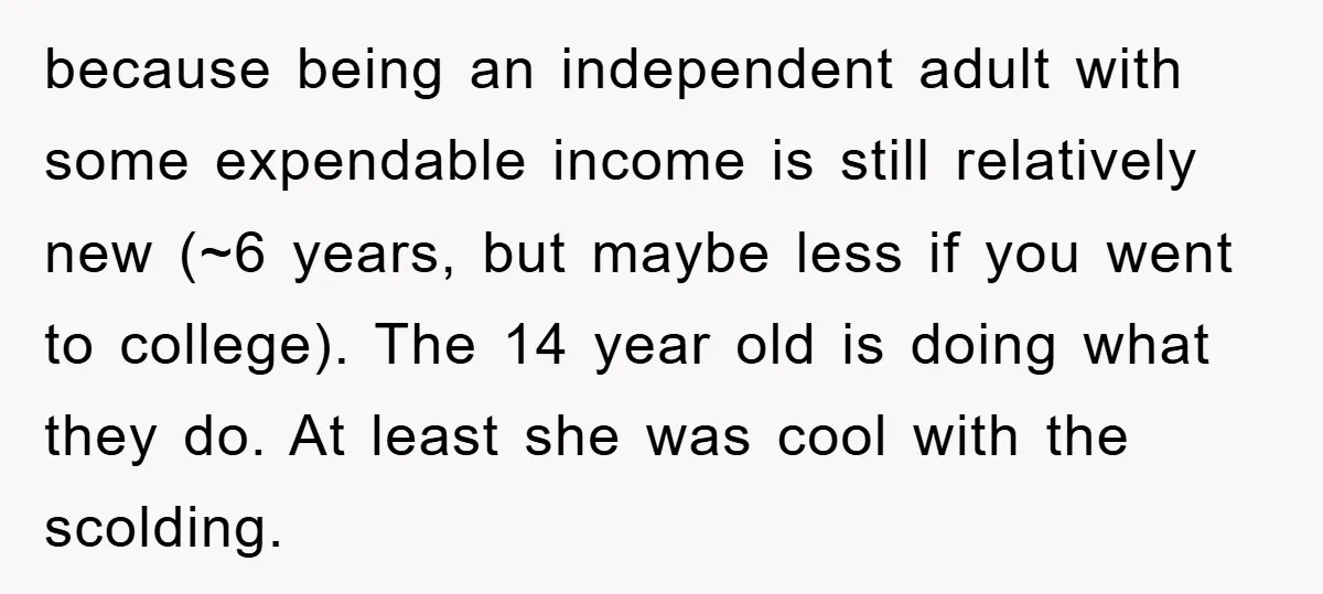 because being an independent adult with some expendable income is still relatively new (~6 years, but maybe less if you went to college). The 14 year old is doing what...