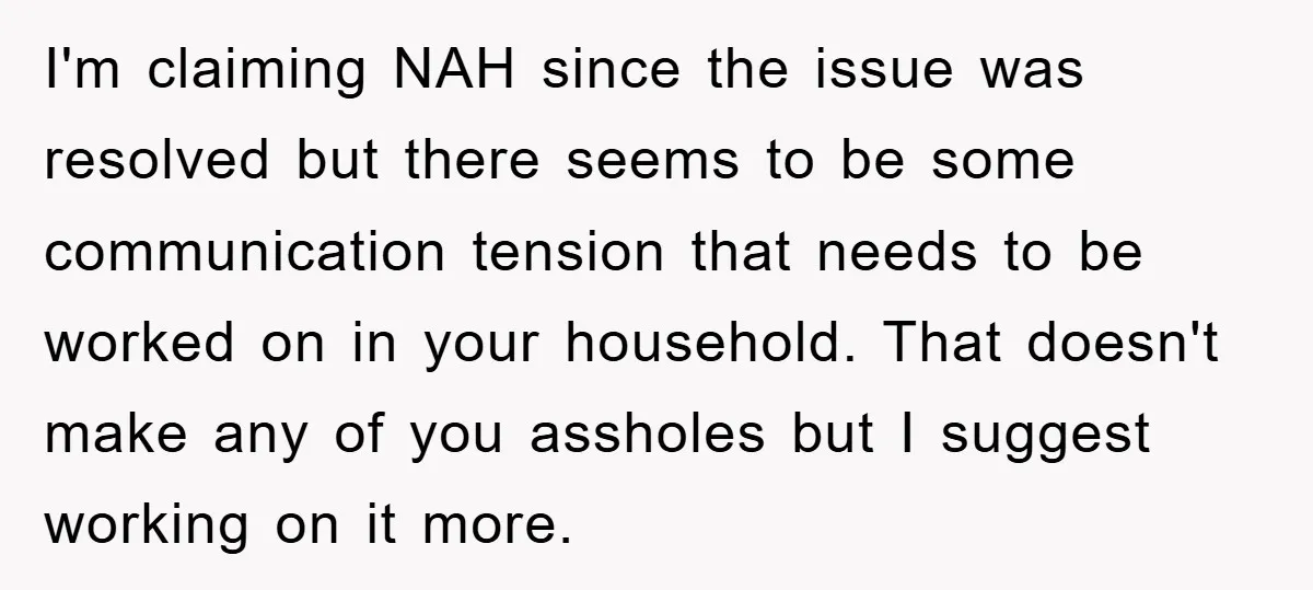 I'm claiming NAH since the issue was resolved but there seems to be some communication tension that needs to be worked on in your household. That doesn't make any of...