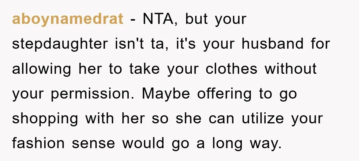 aboynamedrat − NTA, but your stepdaughter isn't ta, it's your husband for allowing her to take your clothes without your permission. Maybe offering to go shopping with her so she...