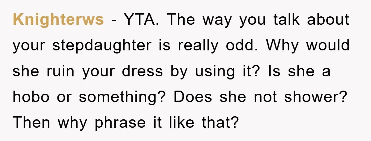 Knighterws − YTA. The way you talk about your stepdaughter is really odd. Why would she ruin your dress by using it? Is she a hobo or something? Does she...