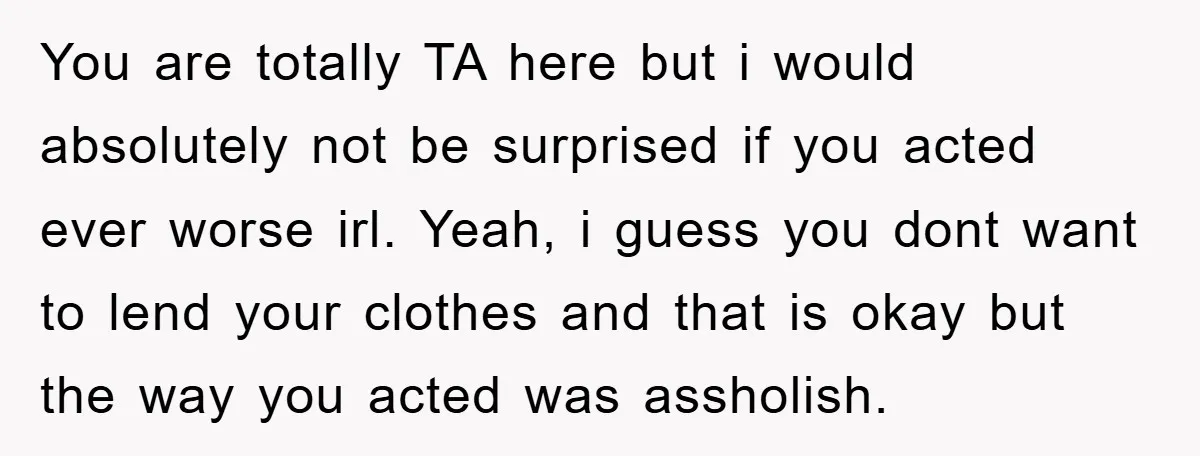 You are totally TA here but i would absolutely not be surprised if you acted ever worse irl. Yeah, i guess you dont want to lend your clothes and that...