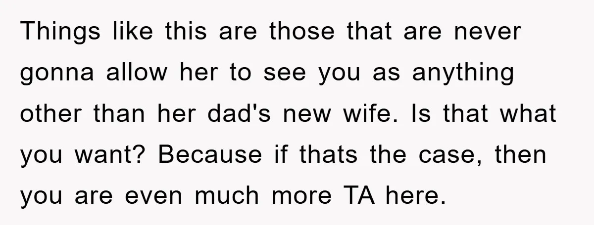 Things like this are those that are never gonna allow her to see you as anything other than her dad's new wife. Is that what you want? Because if thats...