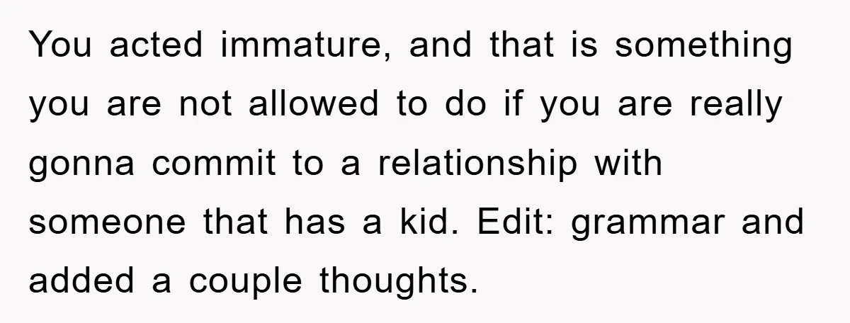 You acted immature, and that is something you are not allowed to do if you are really gonna commit to a relationship with someone that has a kid. Edit: grammar...