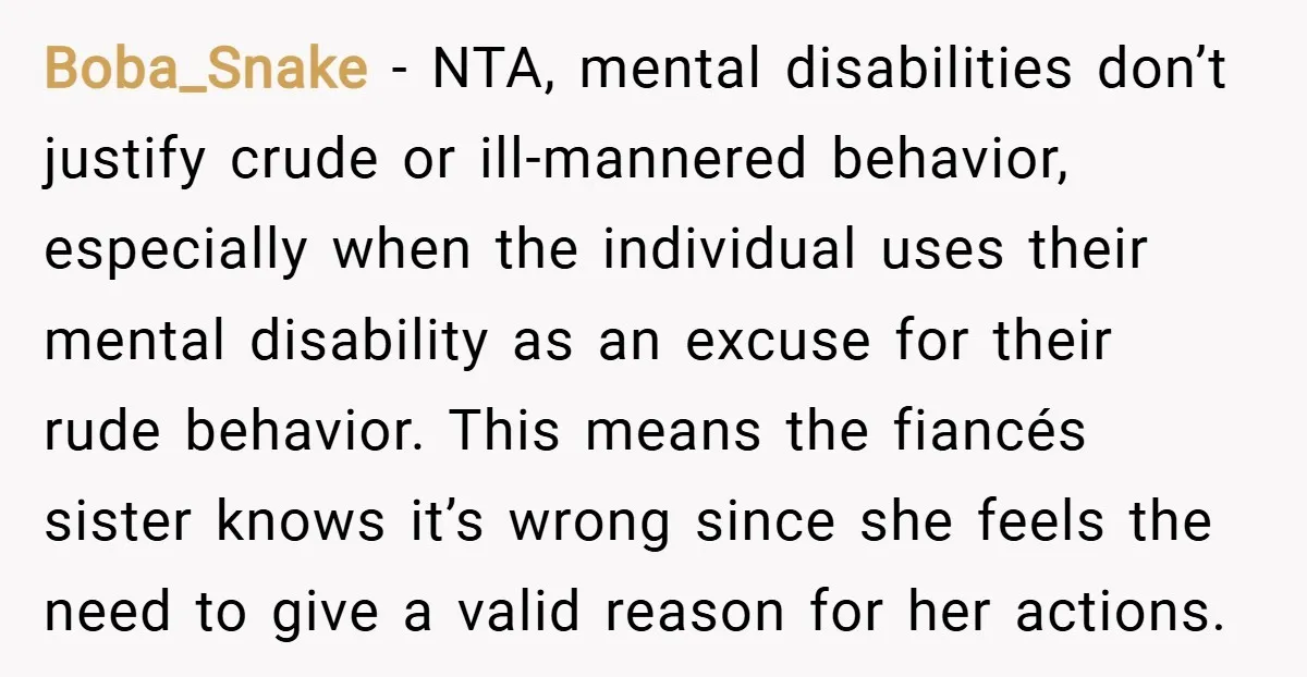 Boba_Snake − NTA, mental disabilities don’t justify crude or ill-mannered behavior, especially when the individual uses their mental disability as an excuse for their rude behavior. This means the fiancés...