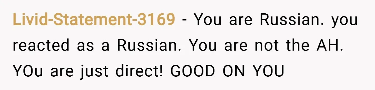 Livid-Statement-3169 − You are Russian. you reacted as a Russian. You are not the AH. YOu are just direct! GOOD ON YOU