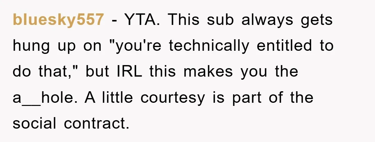 bluesky557 − YTA. This sub always gets hung up on "you're technically entitled to do that," but IRL this makes you the a__hole. A little courtesy is part of the...