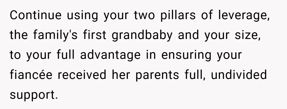 Continue using your two pillars of leverage, the family's first grandbaby and your size, to your full advantage in ensuring your fiancée received her parents full, undivided support.
