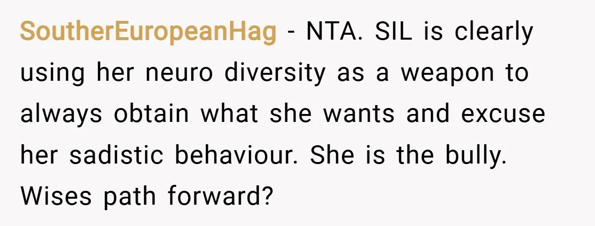 SoutherEuropeanHag − NTA. SIL is clearly using her neuro diversity as a weapon to always obtain what she wants and excuse her sadistic behaviour. She is the bully. Wises path...