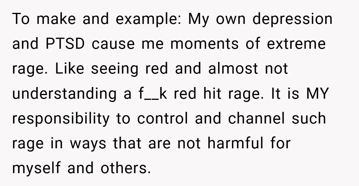 To make and example: My own depression and PTSD cause me moments of extreme rage. Like seeing red and almost not understanding a f__k red hit rage. It is MY...
