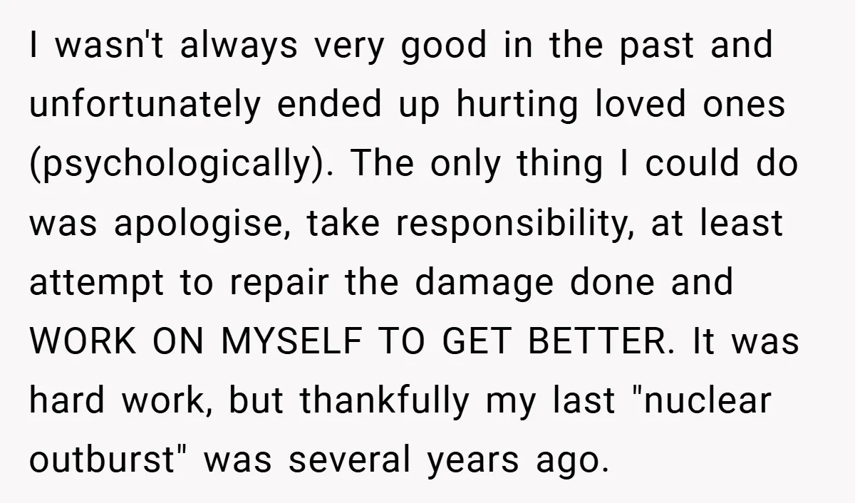 I wasn't always very good in the past and unfortunately ended up hurting loved ones (psychologically). The only thing I could do was apologise, take responsibility, at least attempt to...