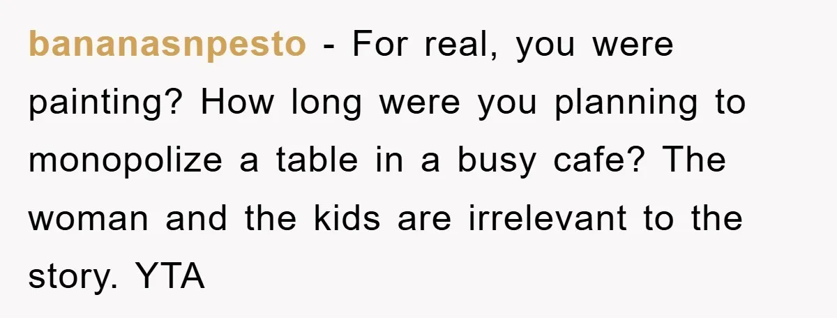 bananasnpesto − For real, you were painting? How long were you planning to monopolize a table in a busy cafe? The woman and the kids are irrelevant to the story....