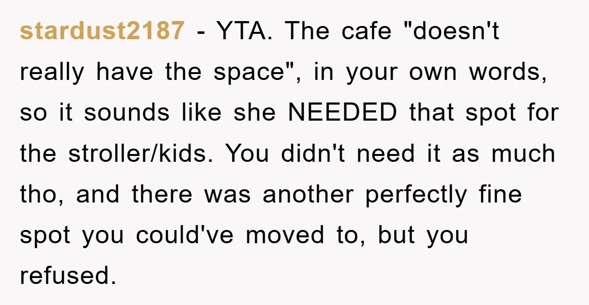 stardust2187 − YTA. The cafe "doesn't really have the space", in your own words, so it sounds like she NEEDED that spot for the stroller/kids. You didn't need it as...