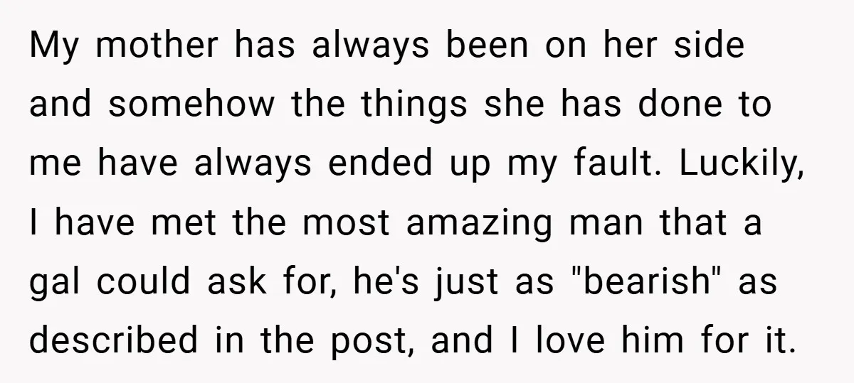 My mother has always been on her side and somehow the things she has done to me have always ended up my fault. Luckily, I have met the most amazing...