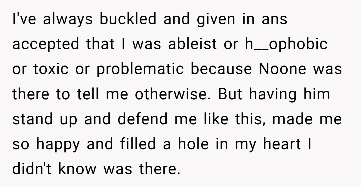 I've always buckled and given in ans accepted that I was ableist or h__ophobic or toxic or problematic because Noone was there to tell me otherwise. But having him stand...