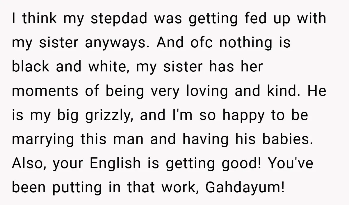 I think my stepdad was getting fed up with my sister anyways. And ofc nothing is black and white, my sister has her moments of being very loving and kind....