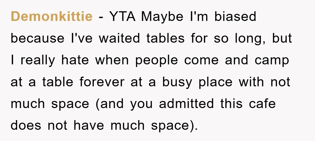 Demonkittie − YTA Maybe I'm biased because I've waited tables for so long, but I really hate when people come and camp at a table forever at a busy place...