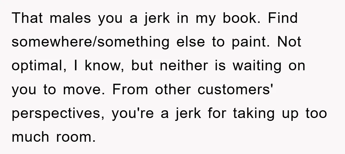That males you a jerk in my book. Find somewhere/something else to paint. Not optimal, I know, but neither is waiting on you to move. From other customers' perspectives, you're...