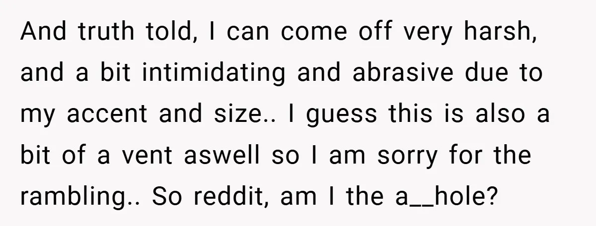 And truth told, I can come off very harsh, and a bit intimidating and abrasive due to my accent and size.. I guess this is also a bit of a...