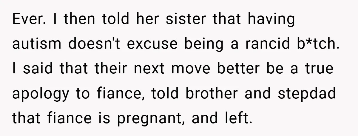 Ever. I then told her sister that having autism doesn't excuse being a rancid b*tch. I said that their next move better be a true apology to fiance, told brother...