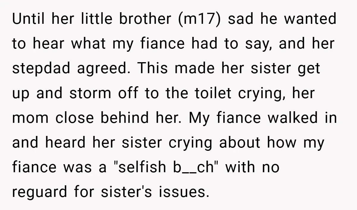 Until her little brother (m17) sad he wanted to hear what my fiance had to say, and her stepdad agreed. This made her sister get up and storm off to...
